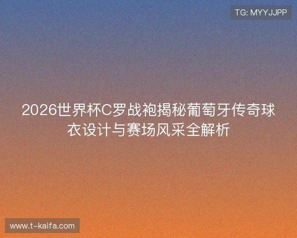 2026世界杯C罗战袍揭秘葡萄牙传奇球衣设计与赛场风采全解析